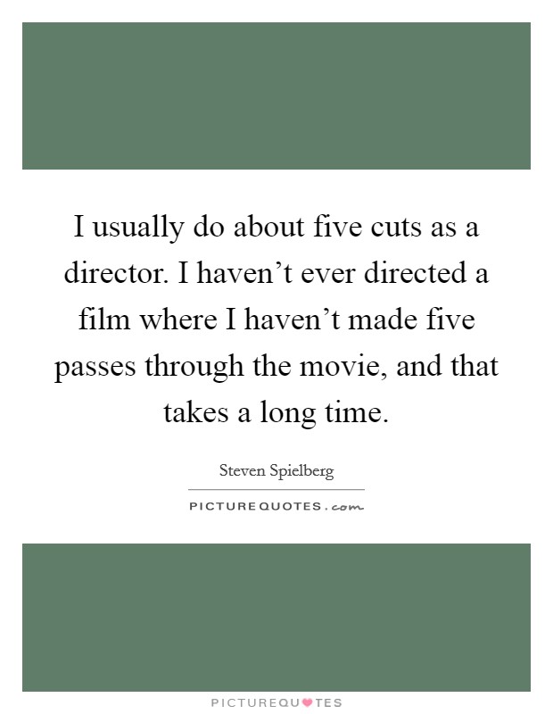 I usually do about five cuts as a director. I haven't ever directed a film where I haven't made five passes through the movie, and that takes a long time. Picture Quote #1