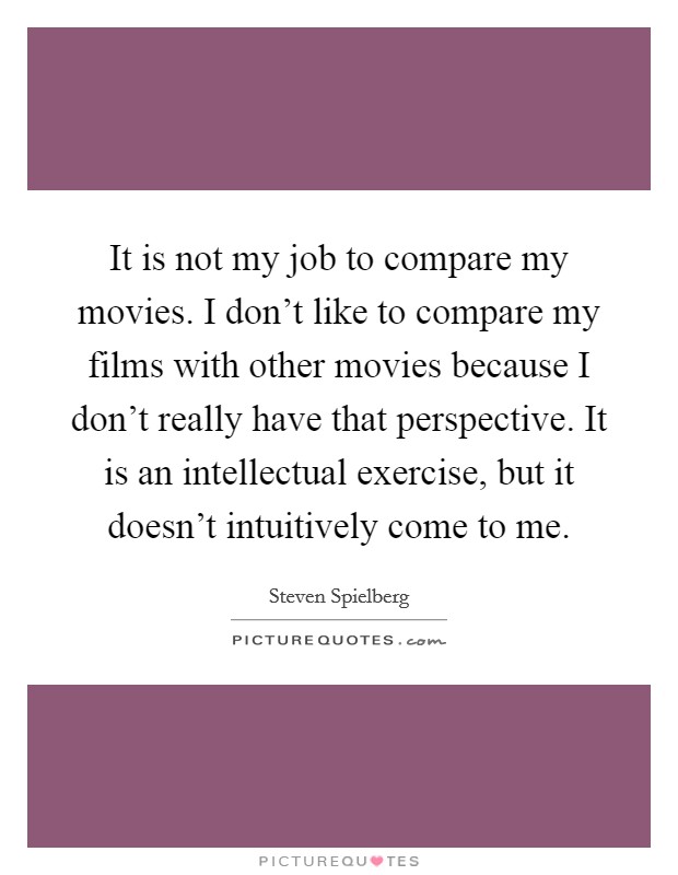 It is not my job to compare my movies. I don't like to compare my films with other movies because I don't really have that perspective. It is an intellectual exercise, but it doesn't intuitively come to me. Picture Quote #1