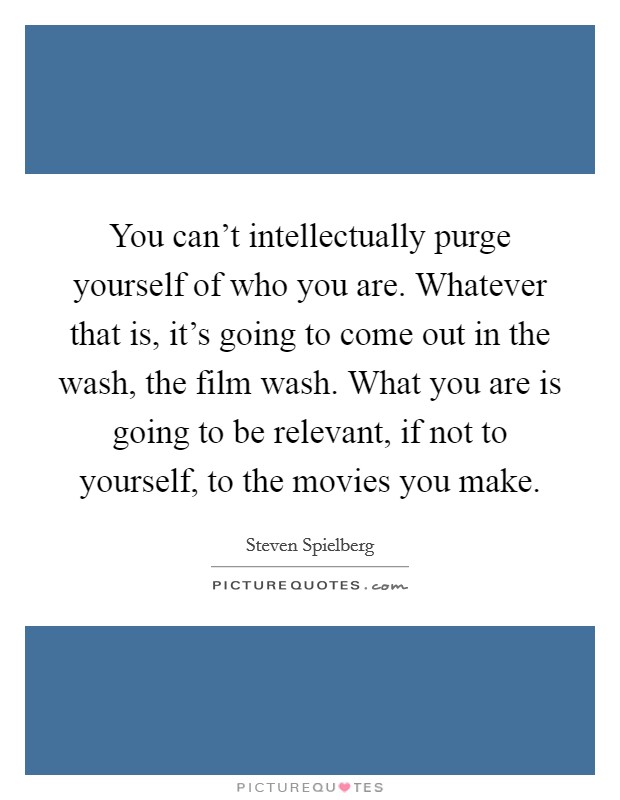 You can't intellectually purge yourself of who you are. Whatever that is, it's going to come out in the wash, the film wash. What you are is going to be relevant, if not to yourself, to the movies you make. Picture Quote #1