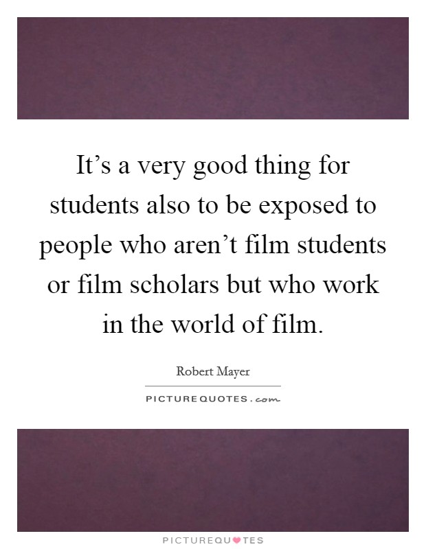 It's a very good thing for students also to be exposed to people who aren't film students or film scholars but who work in the world of film. Picture Quote #1