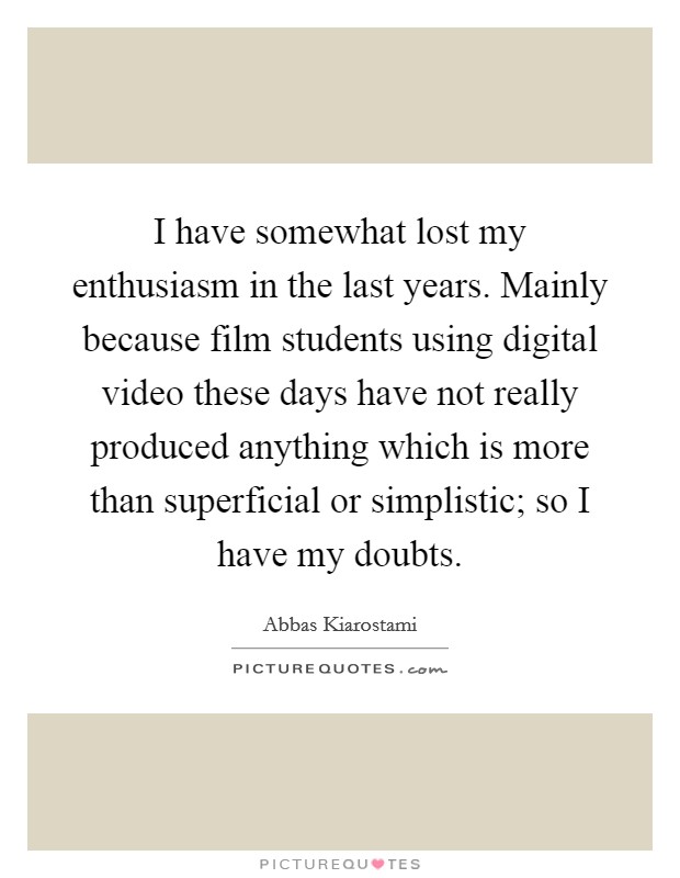 I have somewhat lost my enthusiasm in the last years. Mainly because film students using digital video these days have not really produced anything which is more than superficial or simplistic; so I have my doubts. Picture Quote #1