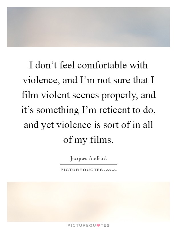 I don't feel comfortable with violence, and I'm not sure that I film violent scenes properly, and it's something I'm reticent to do, and yet violence is sort of in all of my films. Picture Quote #1