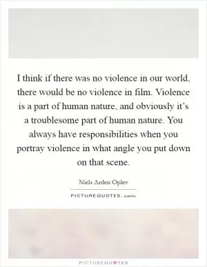 I think if there was no violence in our world, there would be no violence in film. Violence is a part of human nature, and obviously it’s a troublesome part of human nature. You always have responsibilities when you portray violence in what angle you put down on that scene Picture Quote #1