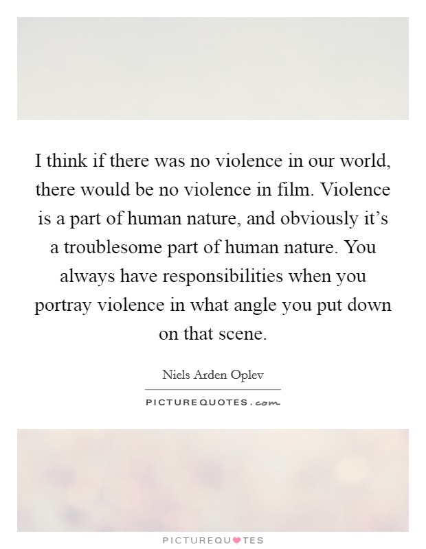 I think if there was no violence in our world, there would be no violence in film. Violence is a part of human nature, and obviously it's a troublesome part of human nature. You always have responsibilities when you portray violence in what angle you put down on that scene. Picture Quote #1
