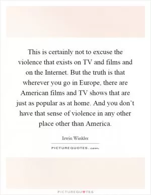 This is certainly not to excuse the violence that exists on TV and films and on the Internet. But the truth is that wherever you go in Europe, there are American films and TV shows that are just as popular as at home. And you don’t have that sense of violence in any other place other than America Picture Quote #1