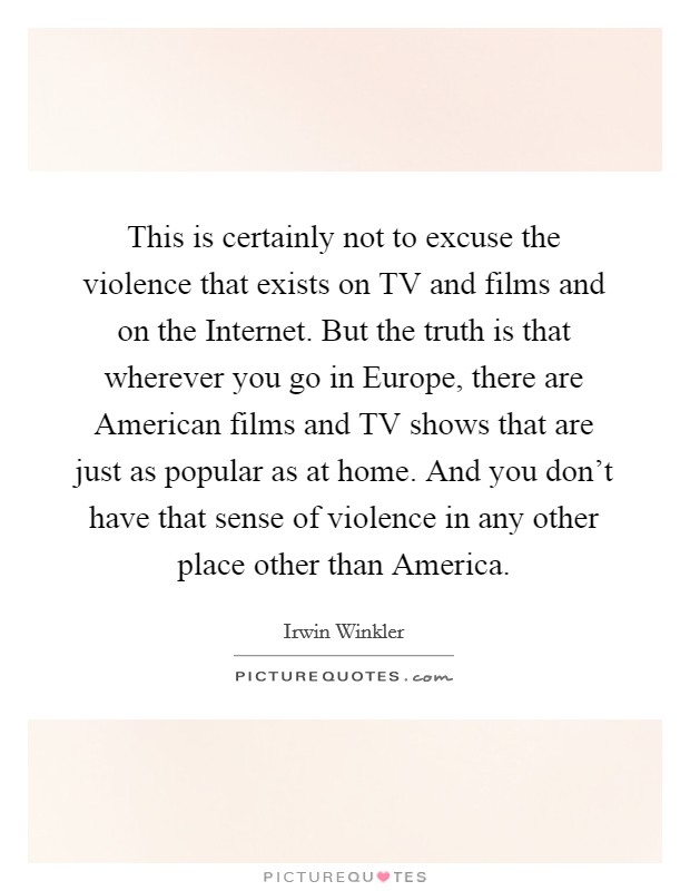 This is certainly not to excuse the violence that exists on TV and films and on the Internet. But the truth is that wherever you go in Europe, there are American films and TV shows that are just as popular as at home. And you don't have that sense of violence in any other place other than America. Picture Quote #1