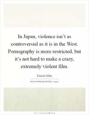 In Japan, violence isn’t as controversial as it is in the West. Pornography is more restricted, but it’s not hard to make a crazy, extremely violent film Picture Quote #1