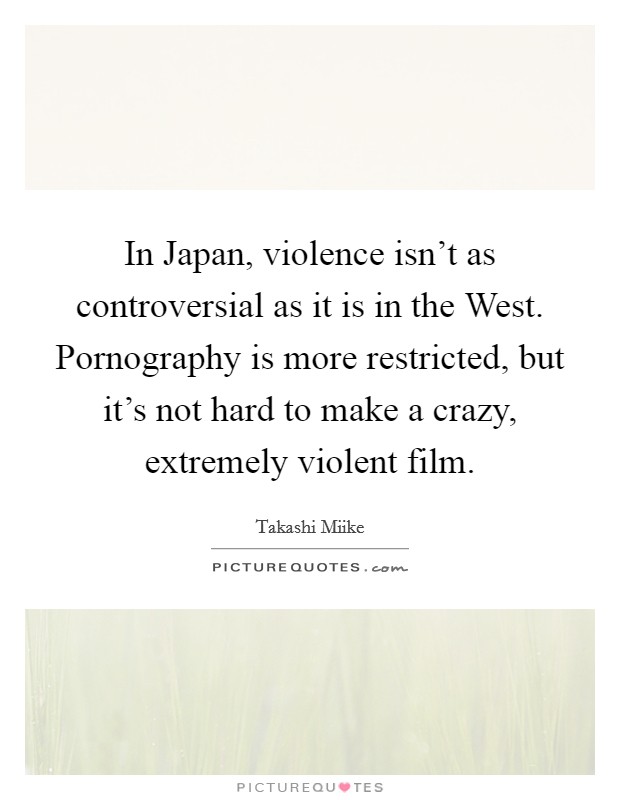 In Japan, violence isn't as controversial as it is in the West. Pornography is more restricted, but it's not hard to make a crazy, extremely violent film. Picture Quote #1