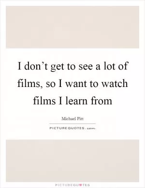 I don’t get to see a lot of films, so I want to watch films I learn from Picture Quote #1
