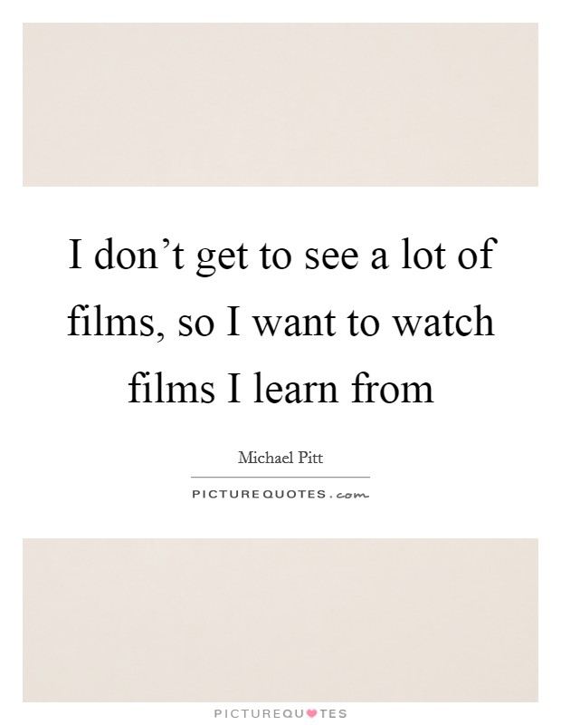 I don't get to see a lot of films, so I want to watch films I learn from Picture Quote #1