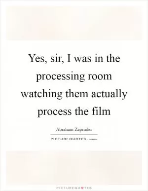 Yes, sir, I was in the processing room watching them actually process the film Picture Quote #1