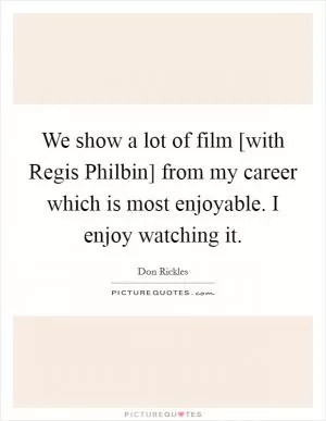 We show a lot of film [with Regis Philbin] from my career which is most enjoyable. I enjoy watching it Picture Quote #1