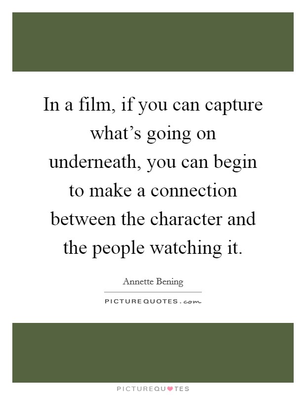 In a film, if you can capture what's going on underneath, you can begin to make a connection between the character and the people watching it. Picture Quote #1