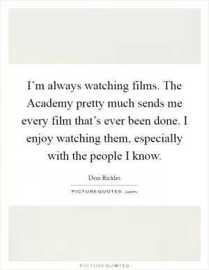 I’m always watching films. The Academy pretty much sends me every film that’s ever been done. I enjoy watching them, especially with the people I know Picture Quote #1