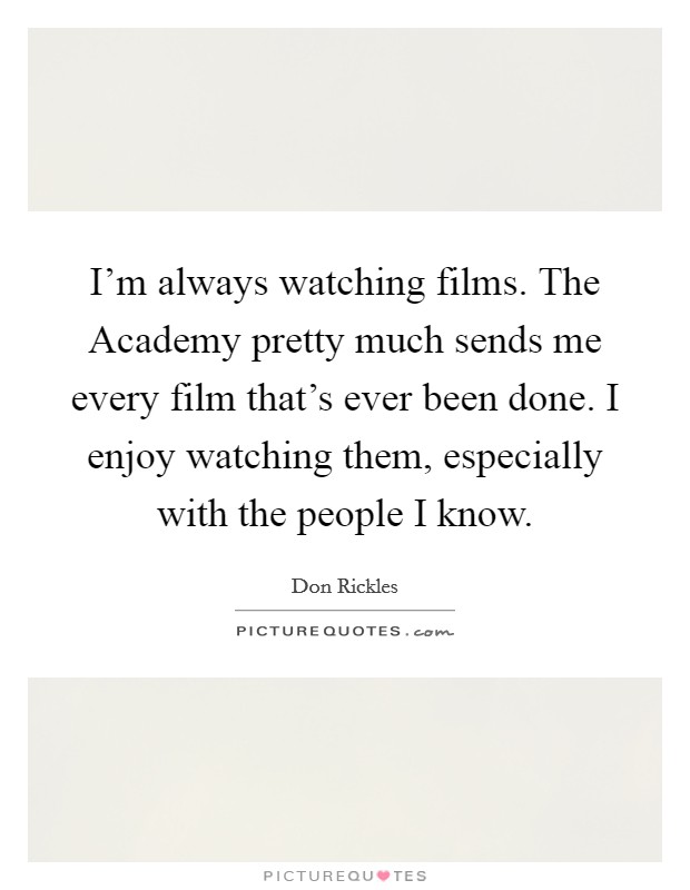 I'm always watching films. The Academy pretty much sends me every film that's ever been done. I enjoy watching them, especially with the people I know. Picture Quote #1