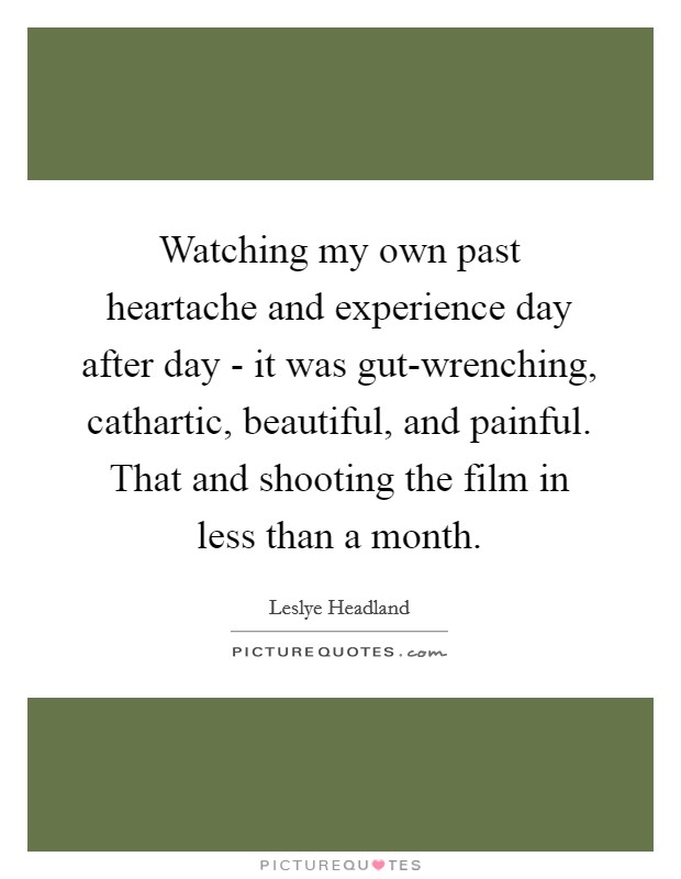 Watching my own past heartache and experience day after day - it was gut-wrenching, cathartic, beautiful, and painful. That and shooting the film in less than a month. Picture Quote #1