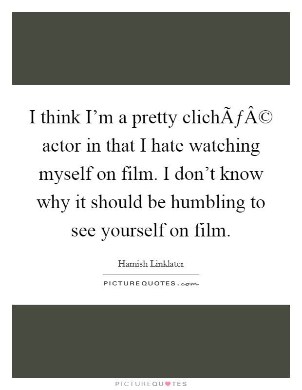 I think I'm a pretty clichÃƒÂ© actor in that I hate watching myself on film. I don't know why it should be humbling to see yourself on film. Picture Quote #1