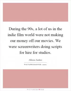 During the  90s, a lot of us in the indie film world were not making our money off our movies. We were screenwriters doing scripts for hire for studios Picture Quote #1