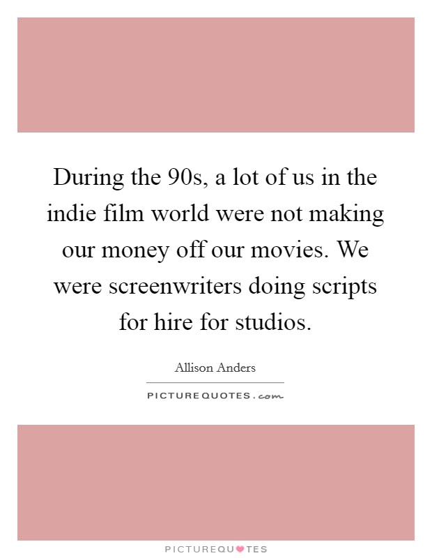 During the  90s, a lot of us in the indie film world were not making our money off our movies. We were screenwriters doing scripts for hire for studios. Picture Quote #1
