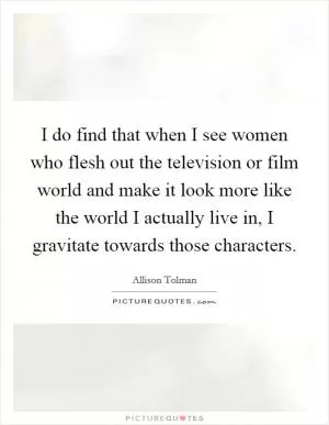 I do find that when I see women who flesh out the television or film world and make it look more like the world I actually live in, I gravitate towards those characters Picture Quote #1