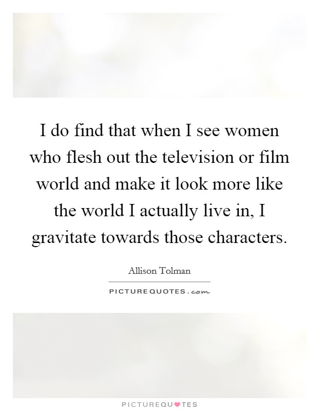 I do find that when I see women who flesh out the television or film world and make it look more like the world I actually live in, I gravitate towards those characters. Picture Quote #1