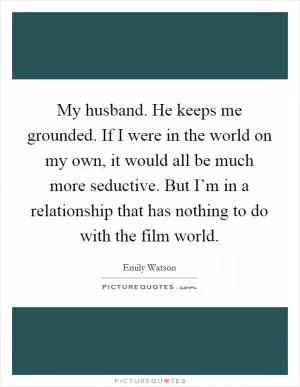 My husband. He keeps me grounded. If I were in the world on my own, it would all be much more seductive. But I’m in a relationship that has nothing to do with the film world Picture Quote #1