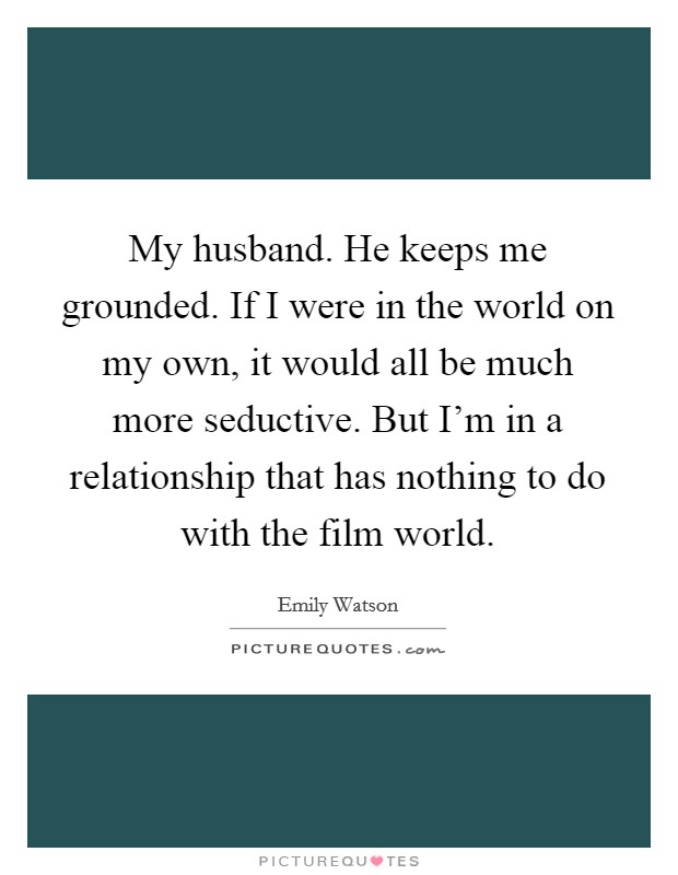My husband. He keeps me grounded. If I were in the world on my own, it would all be much more seductive. But I'm in a relationship that has nothing to do with the film world. Picture Quote #1