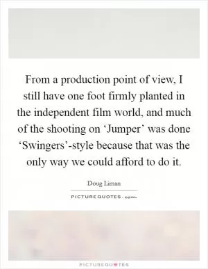 From a production point of view, I still have one foot firmly planted in the independent film world, and much of the shooting on ‘Jumper’ was done ‘Swingers’-style because that was the only way we could afford to do it Picture Quote #1