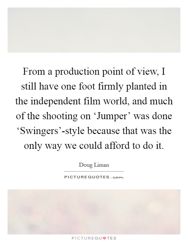 From a production point of view, I still have one foot firmly planted in the independent film world, and much of the shooting on ‘Jumper' was done ‘Swingers'-style because that was the only way we could afford to do it. Picture Quote #1