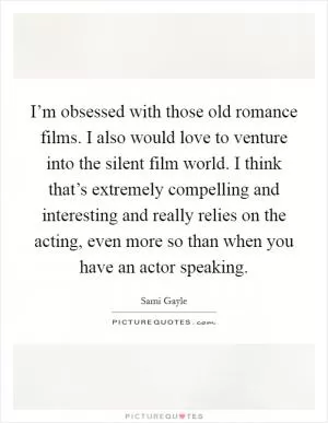 I’m obsessed with those old romance films. I also would love to venture into the silent film world. I think that’s extremely compelling and interesting and really relies on the acting, even more so than when you have an actor speaking Picture Quote #1