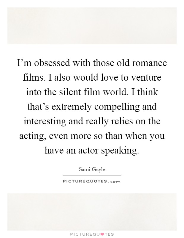 I'm obsessed with those old romance films. I also would love to venture into the silent film world. I think that's extremely compelling and interesting and really relies on the acting, even more so than when you have an actor speaking. Picture Quote #1