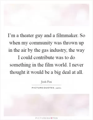 I’m a theater guy and a filmmaker. So when my community was thrown up in the air by the gas industry, the way I could contribute was to do something in the film world. I never thought it would be a big deal at all Picture Quote #1