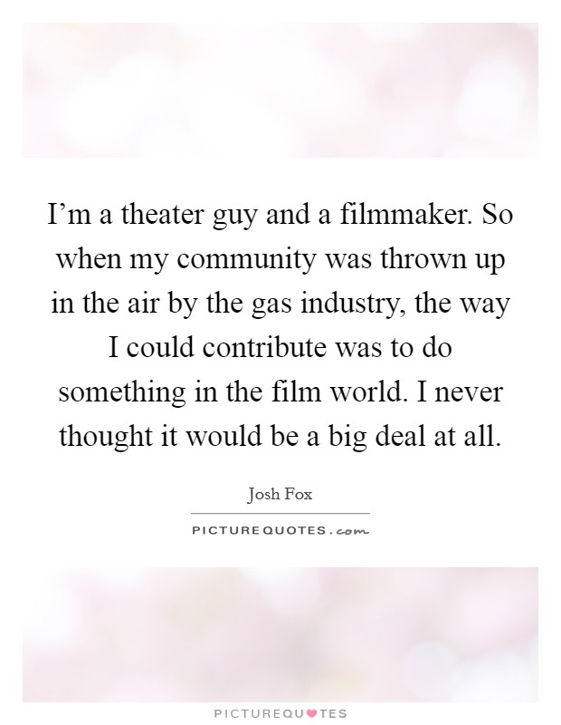 I'm a theater guy and a filmmaker. So when my community was thrown up in the air by the gas industry, the way I could contribute was to do something in the film world. I never thought it would be a big deal at all. Picture Quote #1