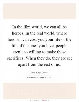 In the film world, we can all be heroes. In the real world, where heroism can cost you your life or the life of the ones you love, people aren’t so willing to make those sacrifices. When they do, they are set apart from the rest of us Picture Quote #1