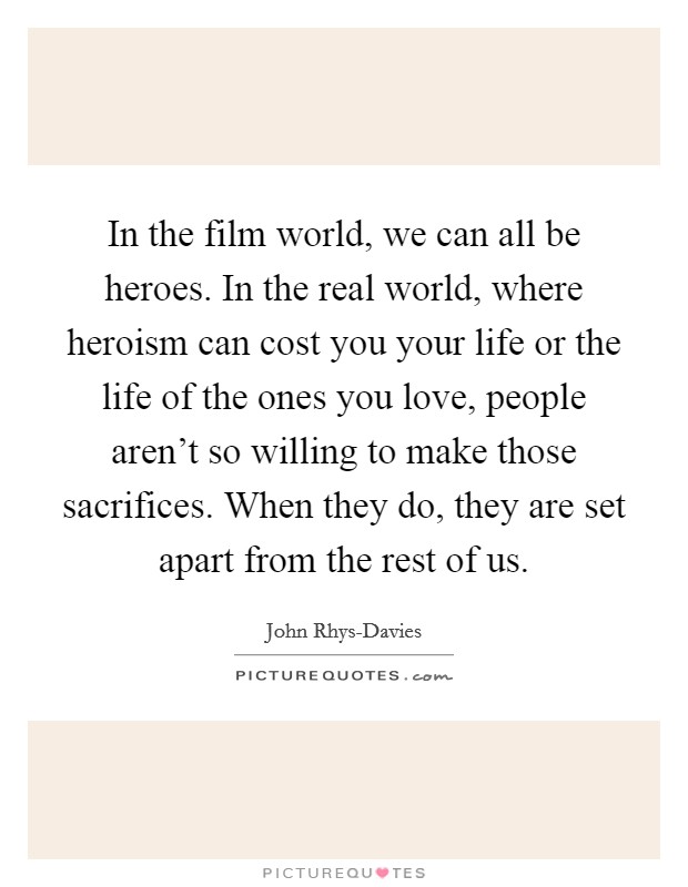 In the film world, we can all be heroes. In the real world, where heroism can cost you your life or the life of the ones you love, people aren't so willing to make those sacrifices. When they do, they are set apart from the rest of us. Picture Quote #1