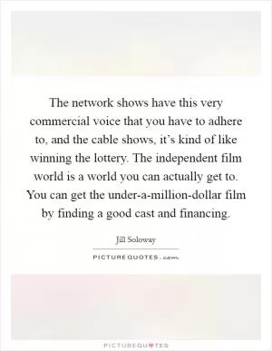The network shows have this very commercial voice that you have to adhere to, and the cable shows, it’s kind of like winning the lottery. The independent film world is a world you can actually get to. You can get the under-a-million-dollar film by finding a good cast and financing Picture Quote #1