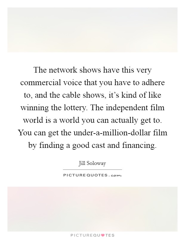 The network shows have this very commercial voice that you have to adhere to, and the cable shows, it's kind of like winning the lottery. The independent film world is a world you can actually get to. You can get the under-a-million-dollar film by finding a good cast and financing. Picture Quote #1