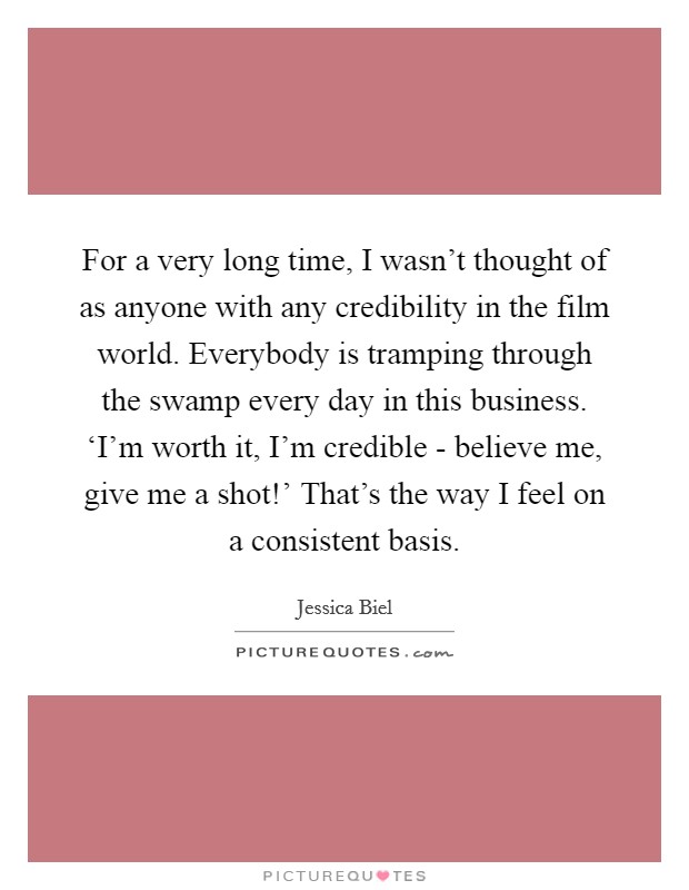 For a very long time, I wasn't thought of as anyone with any credibility in the film world. Everybody is tramping through the swamp every day in this business. ‘I'm worth it, I'm credible - believe me, give me a shot!' That's the way I feel on a consistent basis. Picture Quote #1