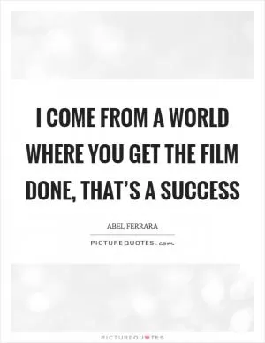 I come from a world where you get the film done, that’s a success Picture Quote #1