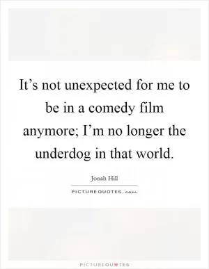 It’s not unexpected for me to be in a comedy film anymore; I’m no longer the underdog in that world Picture Quote #1