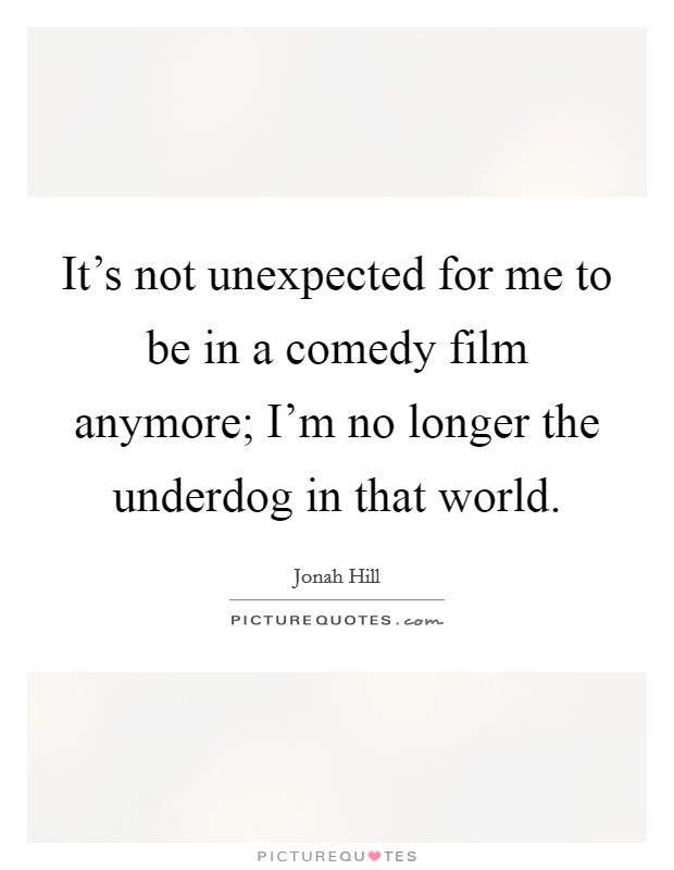 It's not unexpected for me to be in a comedy film anymore; I'm no longer the underdog in that world. Picture Quote #1