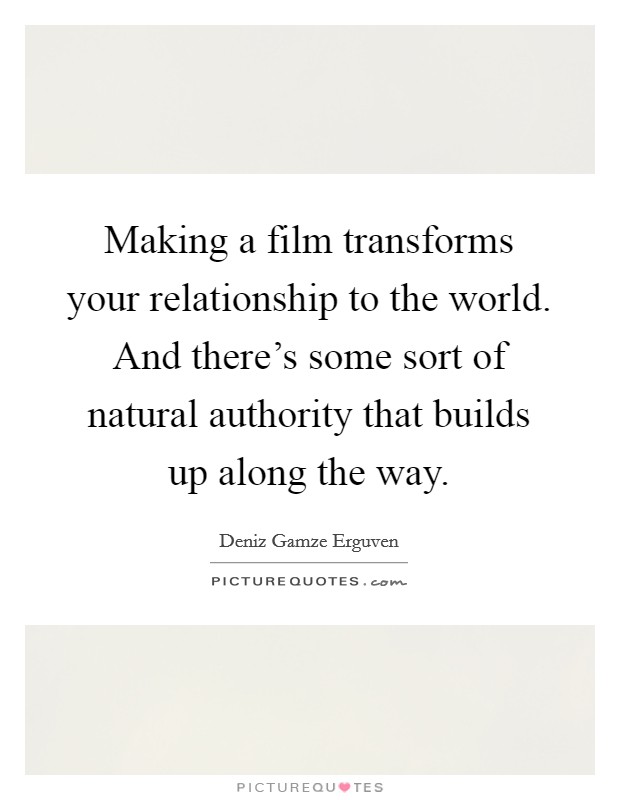 Making a film transforms your relationship to the world. And there's some sort of natural authority that builds up along the way. Picture Quote #1