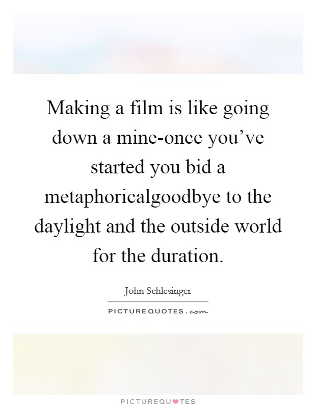 Making a film is like going down a mine-once you've started you bid a metaphoricalgoodbye to the daylight and the outside world for the duration. Picture Quote #1