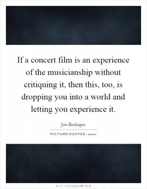 If a concert film is an experience of the musicianship without critiquing it, then this, too, is dropping you into a world and letting you experience it Picture Quote #1