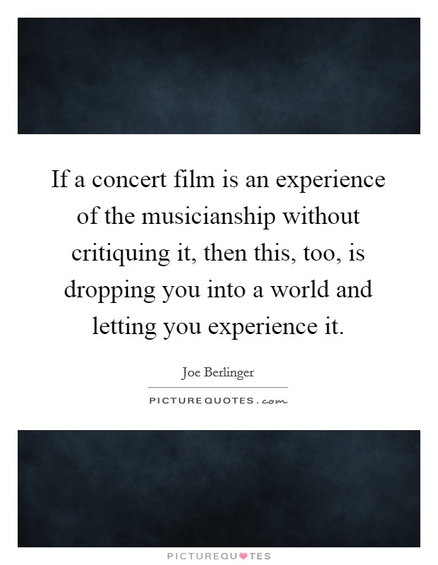 If a concert film is an experience of the musicianship without critiquing it, then this, too, is dropping you into a world and letting you experience it. Picture Quote #1