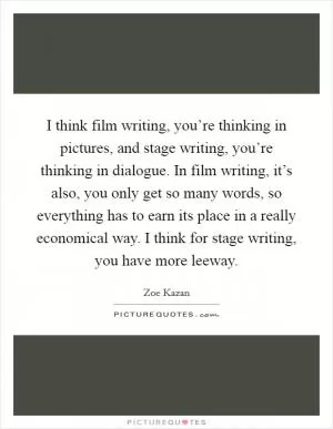 I think film writing, you’re thinking in pictures, and stage writing, you’re thinking in dialogue. In film writing, it’s also, you only get so many words, so everything has to earn its place in a really economical way. I think for stage writing, you have more leeway Picture Quote #1