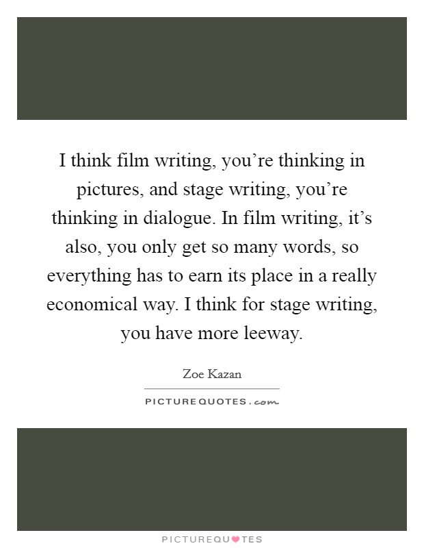 I think film writing, you're thinking in pictures, and stage writing, you're thinking in dialogue. In film writing, it's also, you only get so many words, so everything has to earn its place in a really economical way. I think for stage writing, you have more leeway. Picture Quote #1