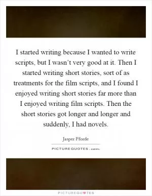 I started writing because I wanted to write scripts, but I wasn’t very good at it. Then I started writing short stories, sort of as treatments for the film scripts, and I found I enjoyed writing short stories far more than I enjoyed writing film scripts. Then the short stories got longer and longer and suddenly, I had novels Picture Quote #1