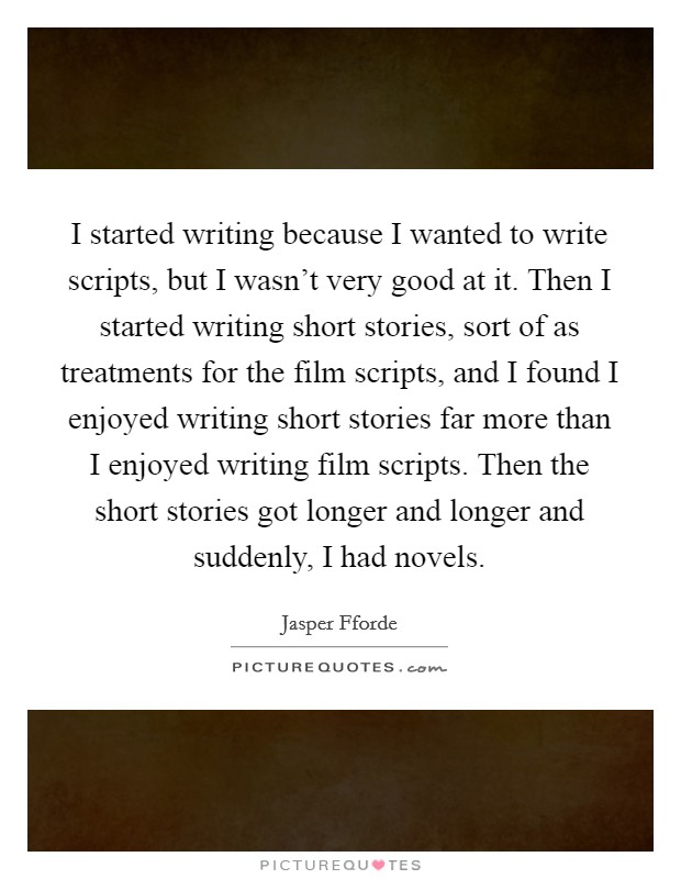 I started writing because I wanted to write scripts, but I wasn't very good at it. Then I started writing short stories, sort of as treatments for the film scripts, and I found I enjoyed writing short stories far more than I enjoyed writing film scripts. Then the short stories got longer and longer and suddenly, I had novels. Picture Quote #1