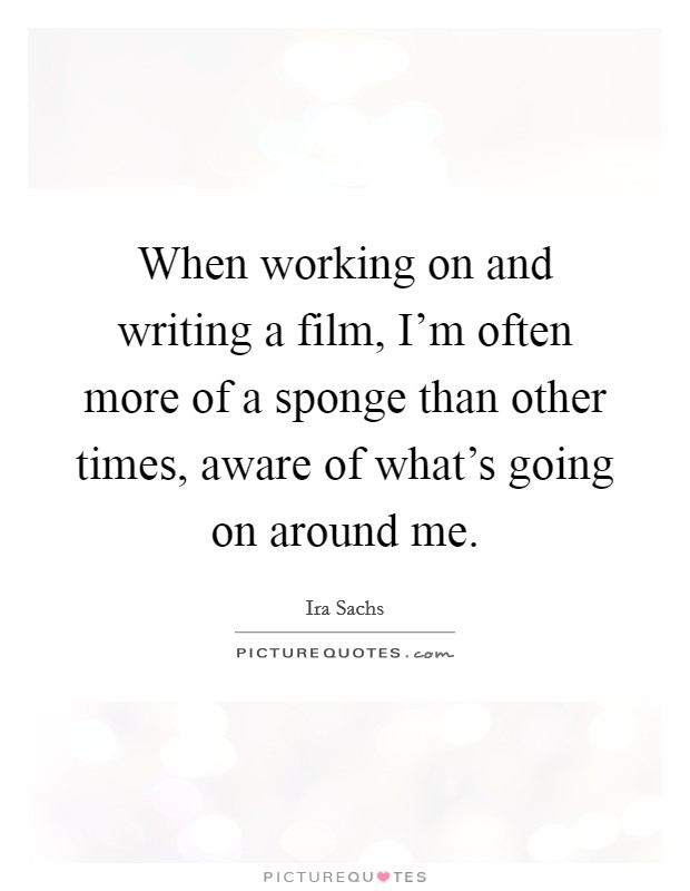 When working on and writing a film, I'm often more of a sponge than other times, aware of what's going on around me. Picture Quote #1